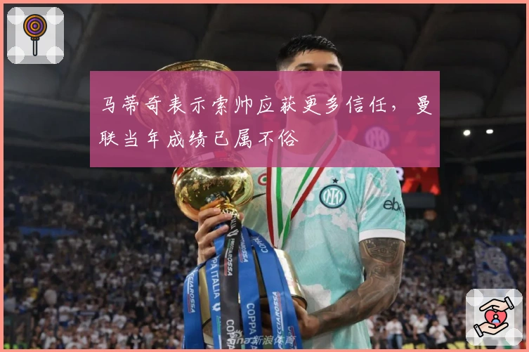 马蒂奇表示索帅应获更多信任,曼联当年成绩已属不俗