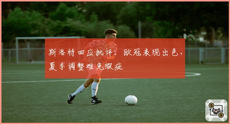 斯洛特回应批评：欧冠表现出色，夏季调整难免瑕疵