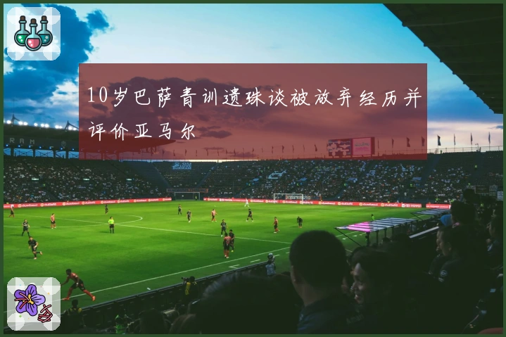 10岁巴萨青训遗珠谈被放弃经历并评价亚马尔
