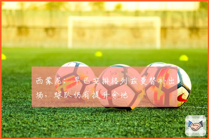 西蒙尼：早已安排格列兹曼替补出场，球队仍有提升余地